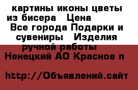 картины,иконы,цветы из бисера › Цена ­ 2 000 - Все города Подарки и сувениры » Изделия ручной работы   . Ненецкий АО,Красное п.